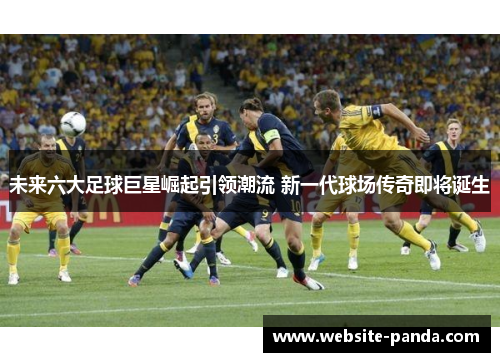 未来六大足球巨星崛起引领潮流 新一代球场传奇即将诞生