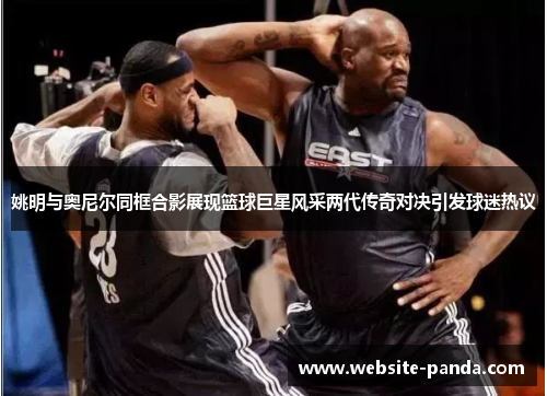 姚明与奥尼尔同框合影展现篮球巨星风采两代传奇对决引发球迷热议