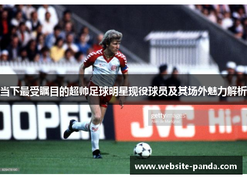 当下最受瞩目的超帅足球明星现役球员及其场外魅力解析