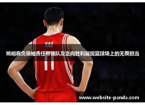 姚明肩负领袖责任带领队友走向胜利展现篮球场上的无畏担当