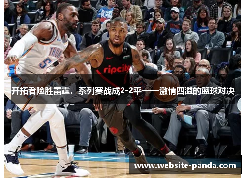 开拓者险胜雷霆，系列赛战成2-2平——激情四溢的篮球对决
