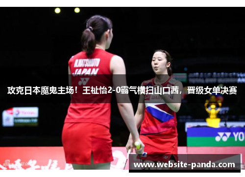 攻克日本魔鬼主场！王祉怡2-0霸气横扫山口茜，晋级女单决赛